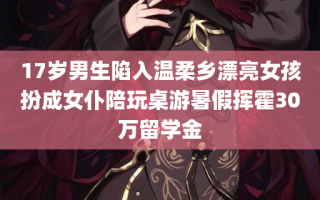 17岁男生陷入温柔乡漂亮女孩扮成女仆陪玩桌游暑假挥霍30万留学金