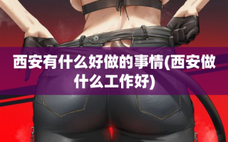 西安有什么好做的事情(西安做什么工作好)