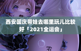 西安国庆带娃去哪里玩儿比较好「2021全运会」