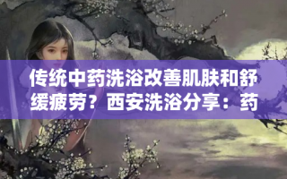 传统中药洗浴改善肌肤和舒缓疲劳？西安洗浴分享：药浴的好处