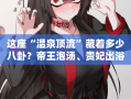 这座“温泉顶流”藏着多少八卦？帝王泡汤、贵妃出浴？西安娱乐洗浴