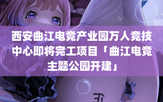 西安曲江电竞产业园万人竞技中心即将完工项目「曲江电竞主题公园开建」