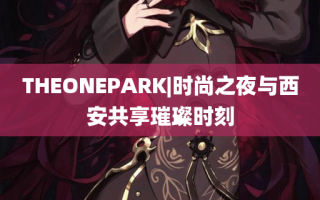 THEONEPARK|时尚之夜与西安共享璀璨时刻