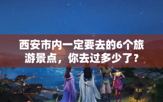 西安市内一定要去的6个旅游景点，你去过多少了？