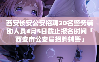 西安长安公安招聘20名警务辅助人员4月5日截止报名时间「西安市公安局招聘辅警」