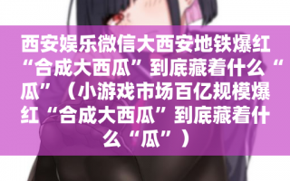 西安娱乐微信大西安地铁爆红“合成大西瓜”到底藏着什么“瓜”（小游戏市场百亿规模爆红“合成大西瓜”到底藏着什么“瓜”）