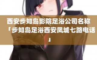 西安步知岛影院足浴公司名称「步知岛足浴西安凤城七路电话」