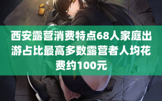 西安露营消费特点68人家庭出游占比最高多数露营者人均花费约100元