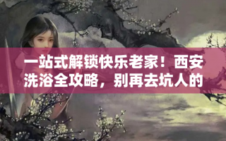 一站式解锁快乐老家！西安洗浴全攻略，别再去坑人的小作坊了