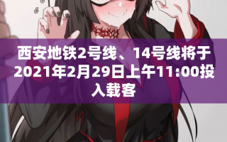 西安地铁2号线、14号线将于2021年2月29日上午11:00投入载客