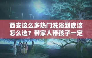 西安这么多热门洗浴到底该怎么选？带家人带孩子一定不能选错！