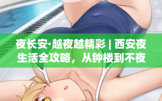 夜长安·越夜越精彩 | 西安夜生活全攻略，从钟楼到不夜城玩转古城之夜