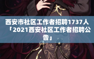 西安市社区工作者招聘1737人「2021西安社区工作者招聘公告」