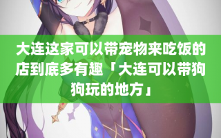 大连这家可以带宠物来吃饭的店到底多有趣「大连可以带狗狗玩的地方」