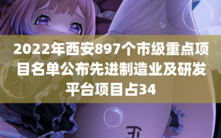 2022年西安897个市级重点项目名单公布先进制造业及研发平台项目占34