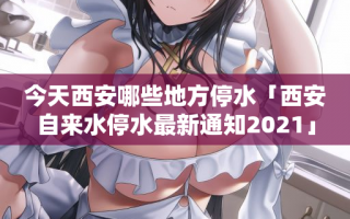 今天西安哪些地方停水「西安自来水停水最新通知2021」