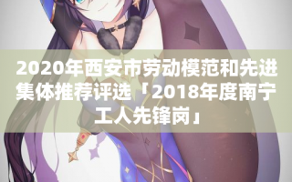 2020年西安市劳动模范和先进集体推荐评选「2018年度南宁工人先锋岗」