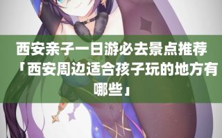 西安亲子一日游必去景点推荐「西安周边适合孩子玩的地方有哪些」