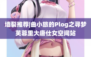 墙裂推荐|曲小旅的Plog之寻梦芙蓉里大唐仕女空间站