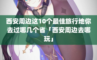 西安周边这10个最佳旅行地你去过哪几个省「西安周边去哪玩」