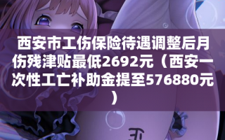 西安市工伤保险待遇调整后月伤残津贴最低2692元（西安一次性工亡补助金提至576880元）