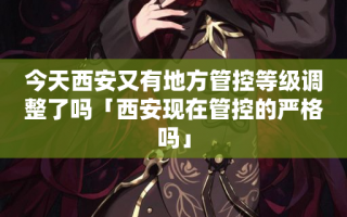 今天西安又有地方管控等级调整了吗「西安现在管控的严格吗」