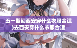 五一期间西安穿什么衣服合适)去西安穿什么衣服合适