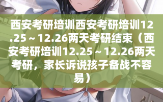 西安考研培训西安考研培训12.25～12.26两天考研结束（西安考研培训12.25～12.26两天考研，家长诉说孩子备战不容易）