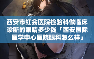 西安市红会医院检验科做临床诊断的眼睛多少钱「西安国际医学中心医院眼科怎么样」