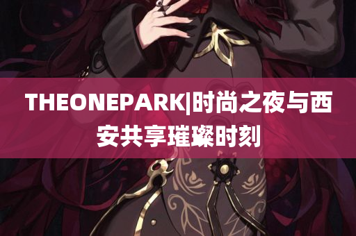 THEONEPARK|时尚之夜与西安共享璀璨时刻