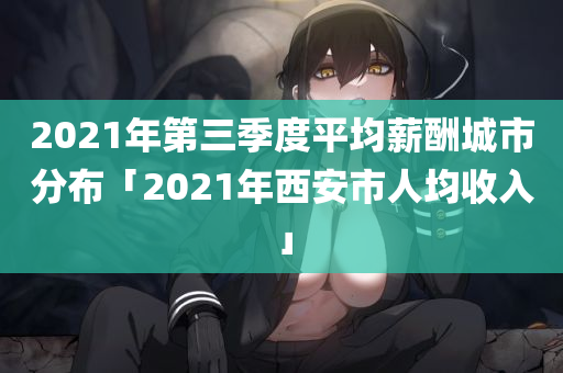 2021年第三季度平均薪酬城市分布「2021年西安市人均收入」