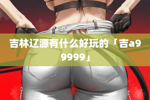 吉林辽源有什么好玩的「吉a99999」