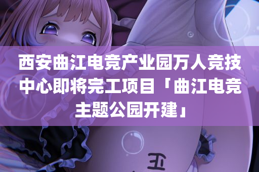 西安曲江电竞产业园万人竞技中心即将完工项目「曲江电竞主题公园开建」