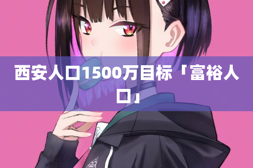 西安人口1500万目标「富裕人口」