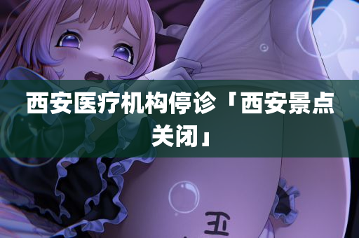 西安医疗机构停诊「西安景点关闭」