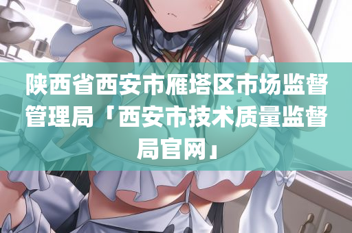 陕西省西安市雁塔区市场监督管理局「西安市技术质量监督局官网」