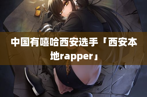 中国有嘻哈西安选手「西安本地rapper」