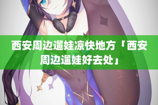 西安周边遛娃凉快地方「西安周边遛娃好去处」