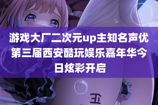 游戏大厂二次元up主知名声优第三届西安酷玩娱乐嘉年华今日炫彩开启