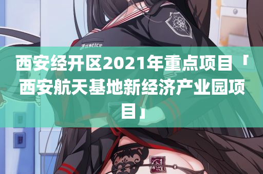 西安经开区2021年重点项目「西安航天基地新经济产业园项目」