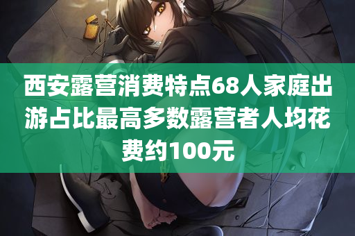 西安露营消费特点68人家庭出游占比最高多数露营者人均花费约100元