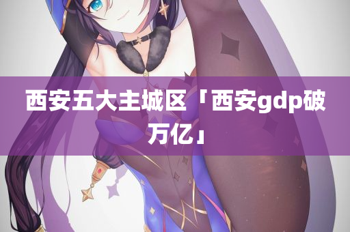 西安五大主城区「西安gdp破万亿」