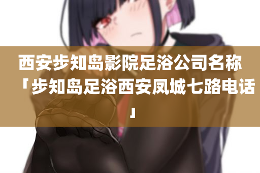 西安步知岛影院足浴公司名称「步知岛足浴西安凤城七路电话」