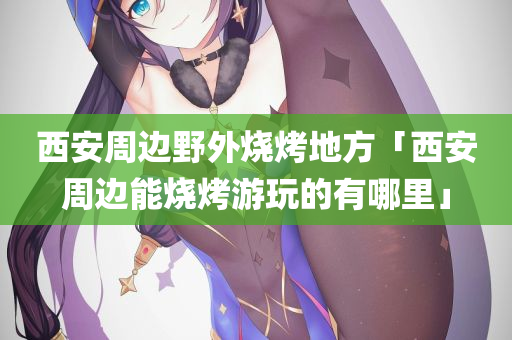 西安周边野外烧烤地方「西安周边能烧烤游玩的有哪里」