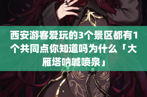 西安游客爱玩的3个景区都有1个共同点你知道吗为什么「大雁塔呐喊喷泉」