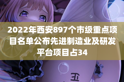 2022年西安897个市级重点项目名单公布先进制造业及研发平台项目占34