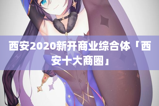 西安2020新开商业综合体「西安十大商圈」