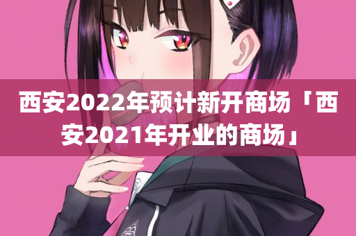 西安2022年预计新开商场「西安2021年开业的商场」