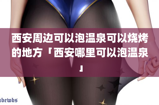 西安周边可以泡温泉可以烧烤的地方「西安哪里可以泡温泉」