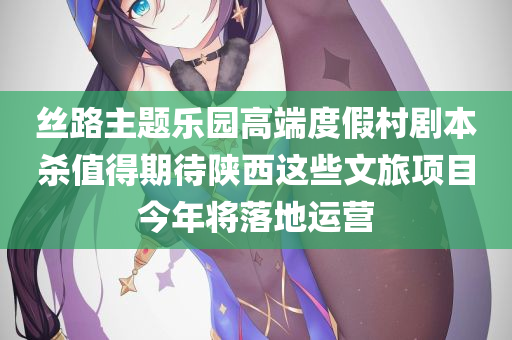 丝路主题乐园高端度假村剧本杀值得期待陕西这些文旅项目今年将落地运营